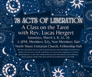 78 Acts of Liberation A Class on the Tarot with Rev. Lucas Hergert Saturdays, March 1, 8, 22, 29; 1-3 PM, Members $25, Non-Members $40, North Shore Unitarian Church, Fellowship Hall. This class will explore tarot as a tool for personal growth and social change. It is perfect for people who have never read the cards before, are curious about using tarot as a tool for spiritual practice, or who want to deepen their personal commitment to love and justice. Please purchase a Rider Waite deck and 78 Acts of Liberation by Lane Smith. 